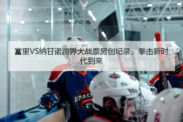 富里VS纳甘诺跨界大战票房创纪录，拳击新时代到来